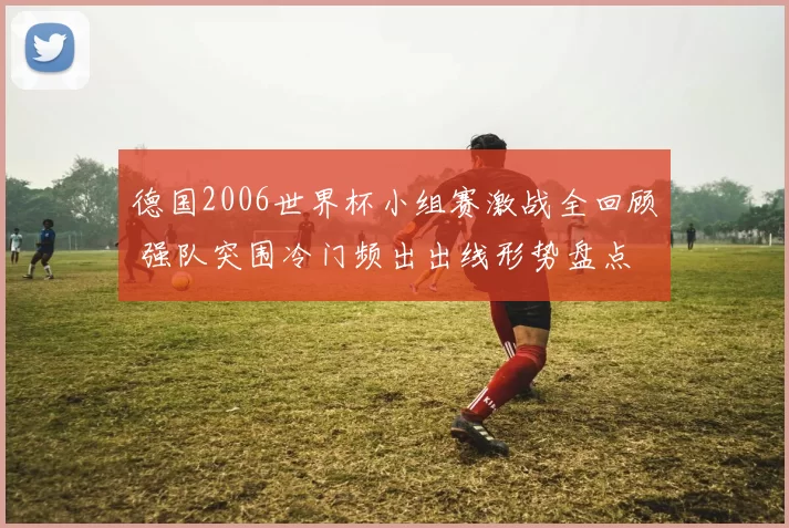 德国2006世界杯小组赛激战全回顾 强队突围冷门频出出线形势盘点