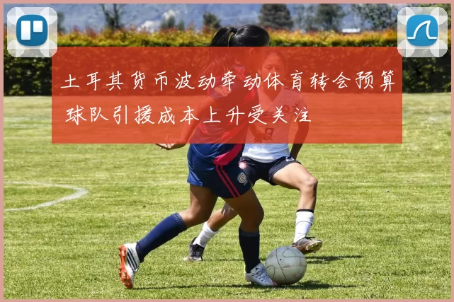 土耳其货币波动牵动体育转会预算 球队引援成本上升受关注