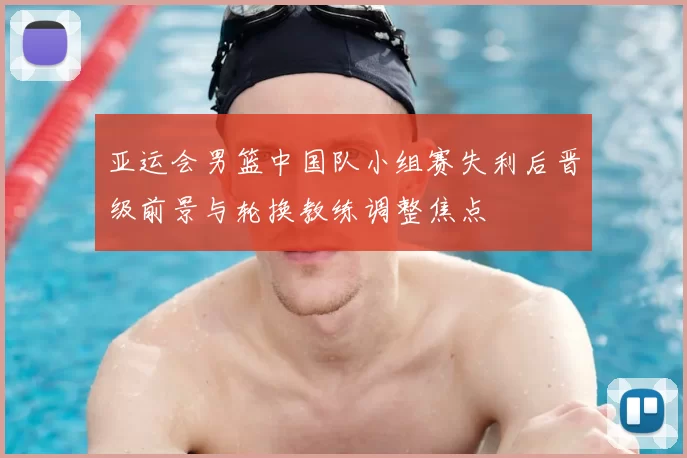 亚运会男篮中国队小组赛失利后晋级前景与轮换教练调整焦点