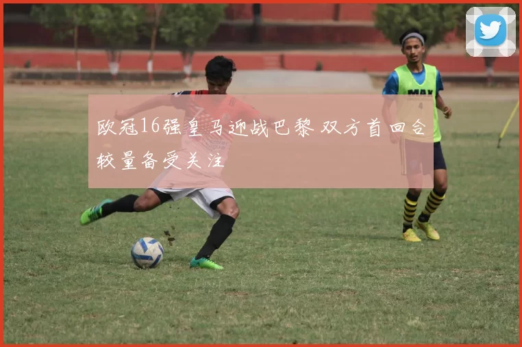 欧冠16强皇马迎战巴黎 双方首回合较量备受关注