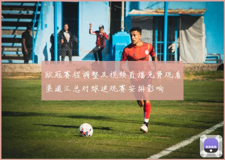 欧冠赛程调整及视频直播免费观看渠道汇总对球迷观赛安排影响