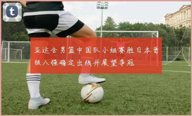 亚运会男篮中国队小组赛胜日本晋级八强确定出线并展望争冠