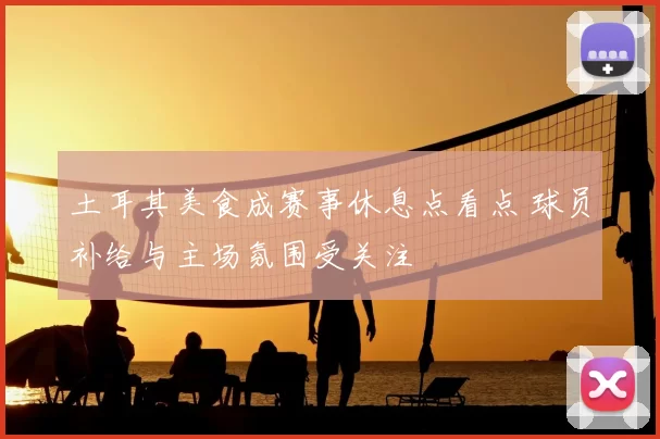 土耳其美食成赛事休息点看点 球员补给与主场氛围受关注