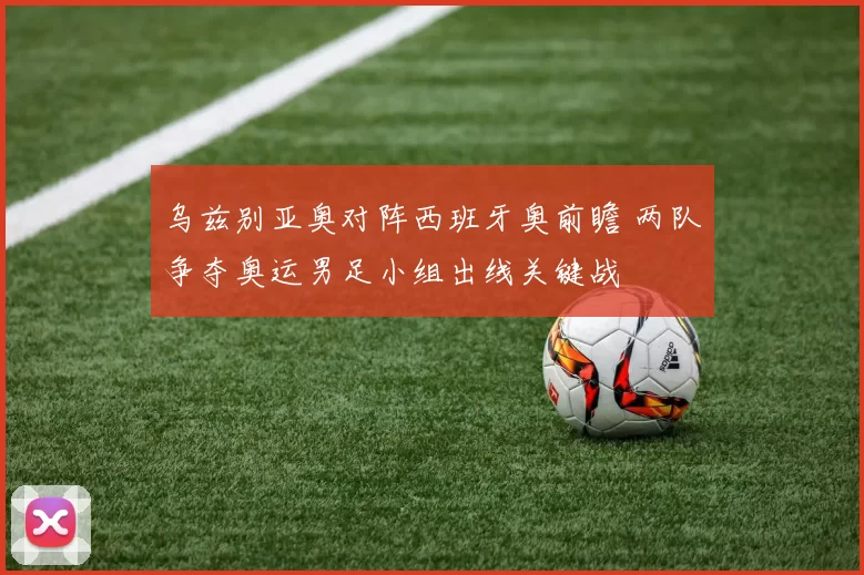 乌兹别亚奥对阵西班牙奥前瞻 两队争夺奥运男足小组出线关键战