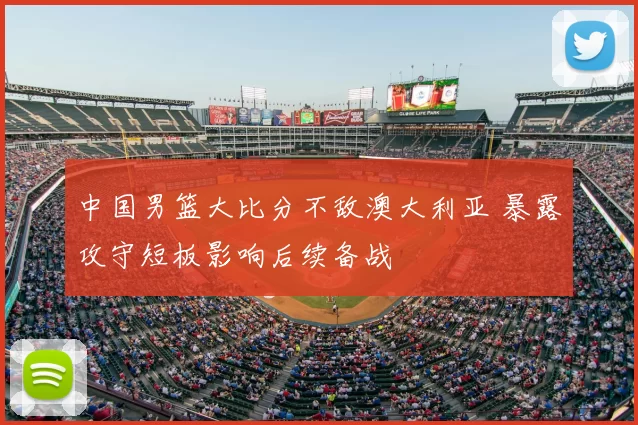 中国男篮大比分不敌澳大利亚 暴露攻守短板影响后续备战