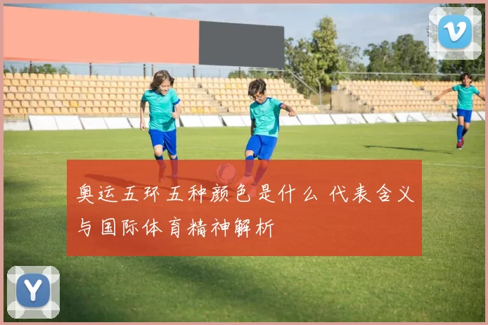 奥运五环五种颜色是什么 代表含义与国际体育精神解析
