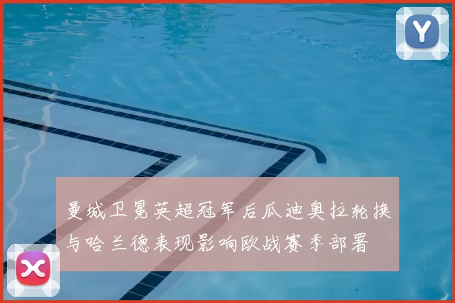 曼城卫冕英超冠军后瓜迪奥拉轮换与哈兰德表现影响欧战赛季部署