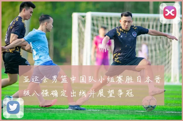 亚运会男篮中国队小组赛胜日本晋级八强确定出线并展望争冠