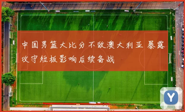 中国男篮大比分不敌澳大利亚 暴露攻守短板影响后续备战