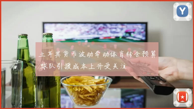 土耳其货币波动牵动体育转会预算 球队引援成本上升受关注