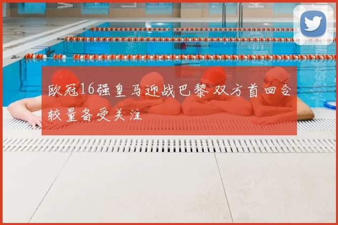 欧冠16强皇马迎战巴黎 双方首回合较量备受关注
