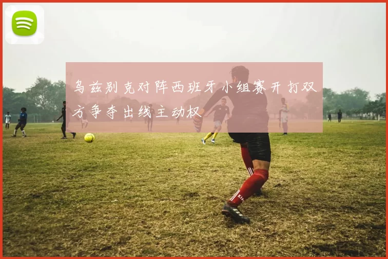 乌兹别克对阵西班牙小组赛开打双方争夺出线主动权
