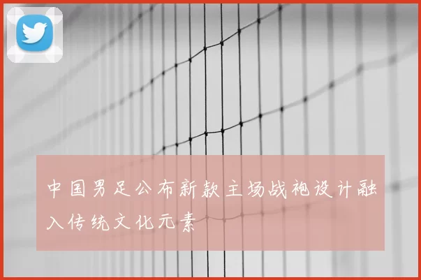 中国男足公布新款主场战袍设计融入传统文化元素