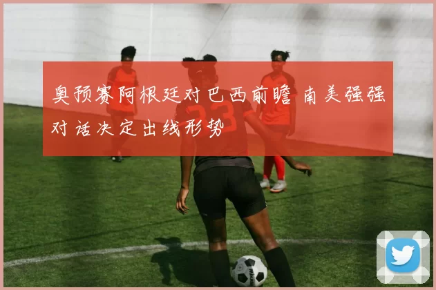 奥预赛阿根廷对巴西前瞻 南美强强对话决定出线形势