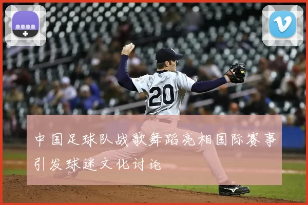 中国足球队战歌舞蹈亮相国际赛事引发球迷文化讨论