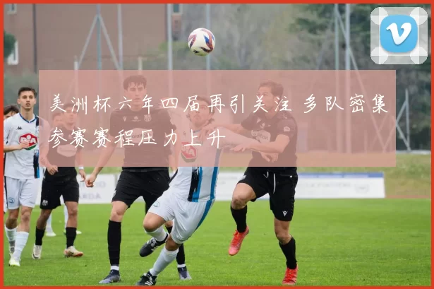 美洲杯六年四届再引关注 多队密集参赛赛程压力上升