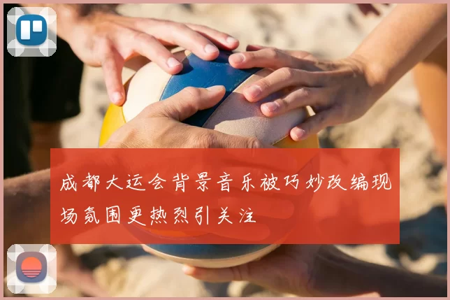 成都大运会背景音乐被巧妙改编现场氛围更热烈引关注