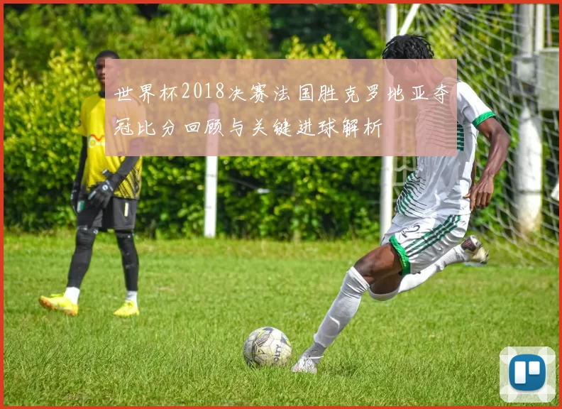 世界杯2018决赛法国胜克罗地亚夺冠比分回顾与关键进球解析