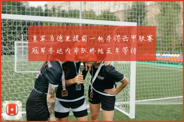 皇家马德里提前一轮夺得西甲联赛冠军齐达内率队终结五年等待