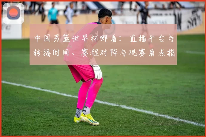 中国男篮世界杯哪看：直播平台与转播时间、赛程对阵与观赛看点指南