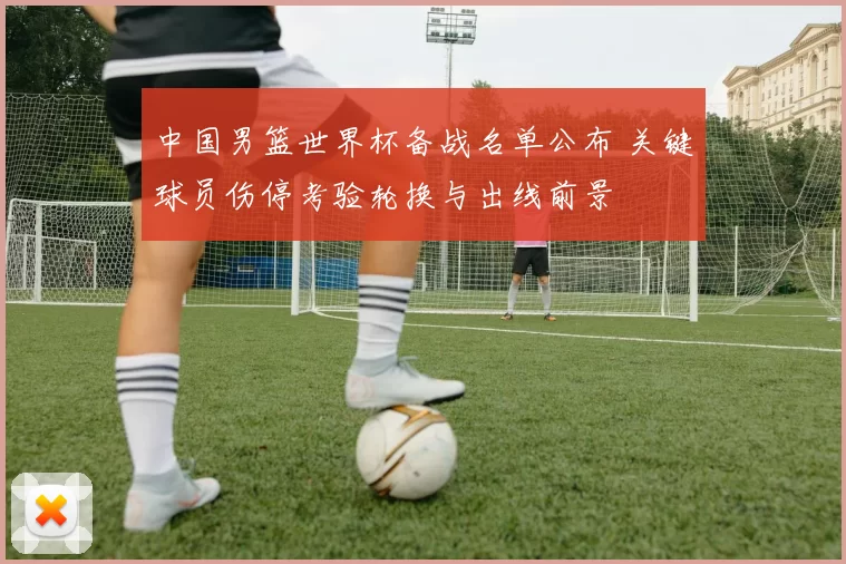 中国男篮世界杯备战名单公布 关键球员伤停考验轮换与出线前景