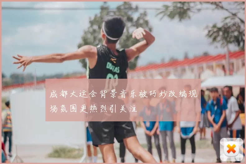 成都大运会背景音乐被巧妙改编现场氛围更热烈引关注