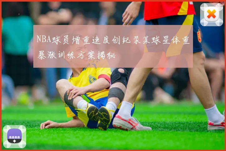 NBA球员增重速度创纪录某球星体重暴涨训练方案揭秘