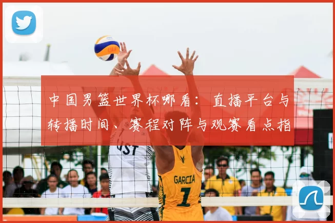 中国男篮世界杯哪看：直播平台与转播时间、赛程对阵与观赛看点指南
