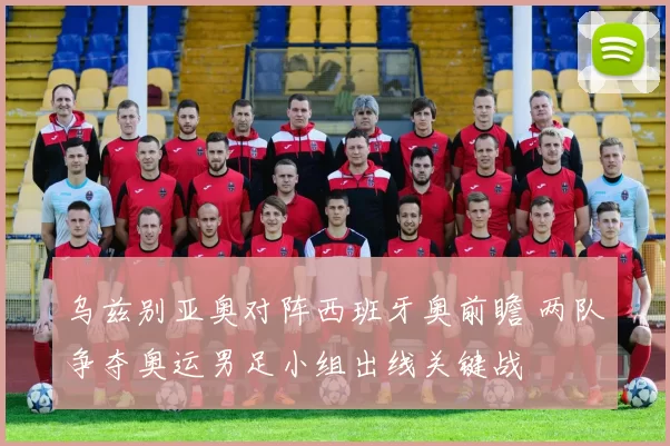 乌兹别亚奥对阵西班牙奥前瞻 两队争夺奥运男足小组出线关键战