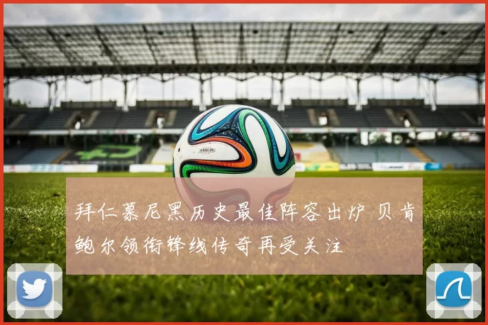 拜仁慕尼黑历史最佳阵容出炉 贝肯鲍尔领衔锋线传奇再受关注