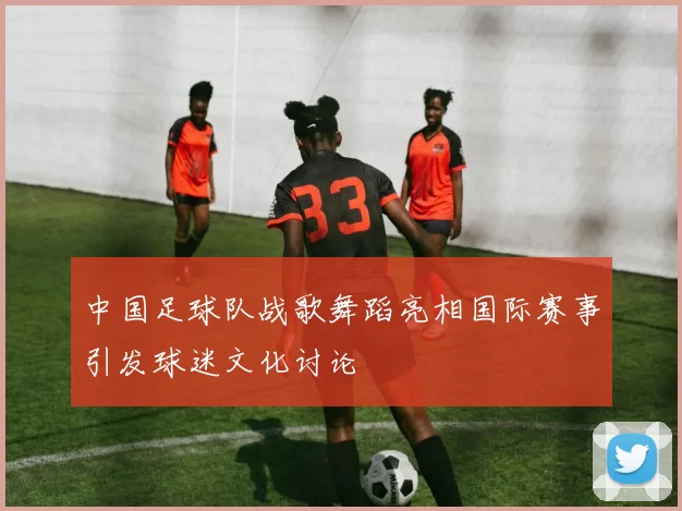 中国足球队战歌舞蹈亮相国际赛事引发球迷文化讨论