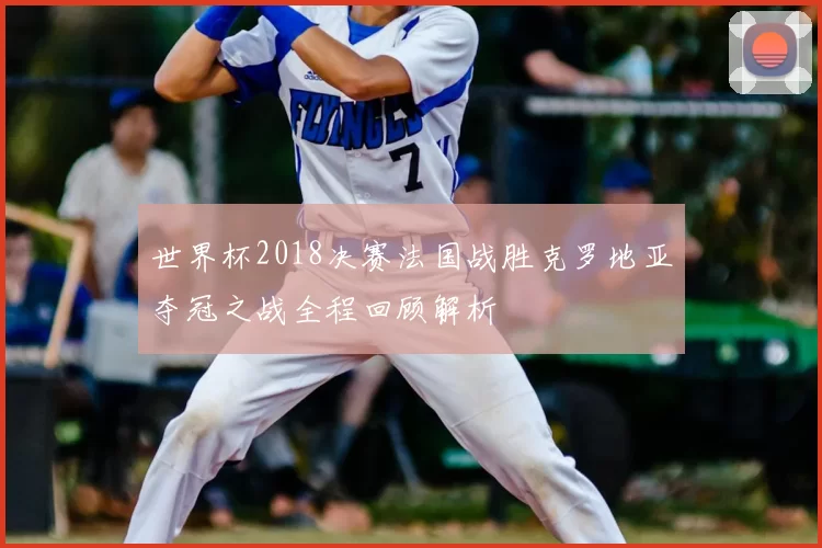 世界杯2018决赛法国战胜克罗地亚夺冠之战全程回顾解析