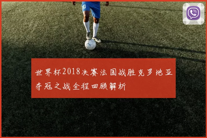 世界杯2018决赛法国战胜克罗地亚夺冠之战全程回顾解析