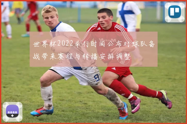 世界杯2022举行时间公布对球队备战带来赛程与转播安排调整