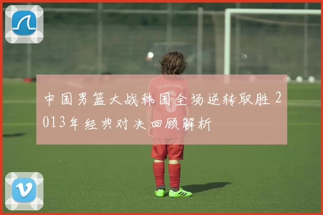 中国男篮大战韩国全场逆转取胜 2013年经典对决回顾解析