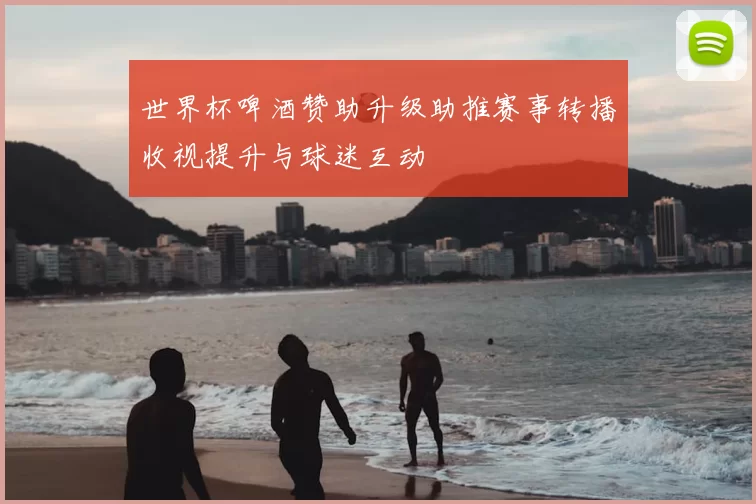 世界杯啤酒赞助升级助推赛事转播收视提升与球迷互动