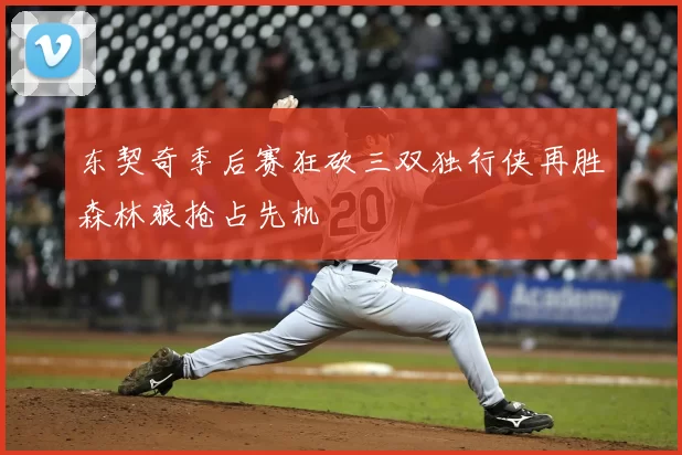 东契奇季后赛狂砍三双独行侠再胜森林狼抢占先机