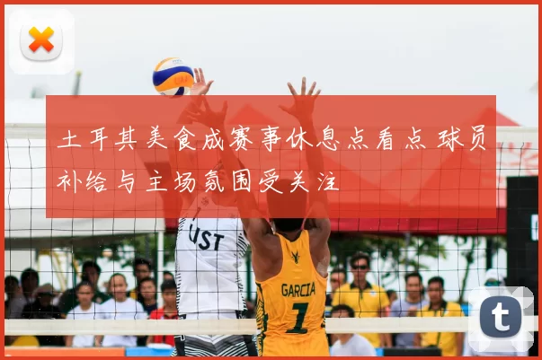土耳其美食成赛事休息点看点 球员补给与主场氛围受关注