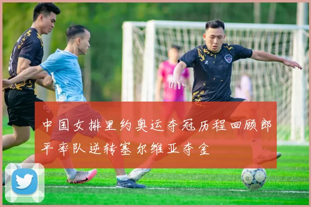 中国女排里约奥运夺冠历程回顾郎平率队逆转塞尔维亚夺金