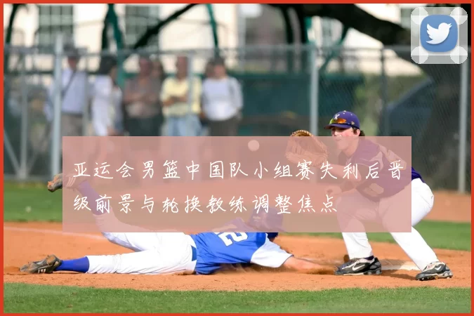 亚运会男篮中国队小组赛失利后晋级前景与轮换教练调整焦点