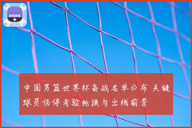 中国男篮世界杯备战名单公布 关键球员伤停考验轮换与出线前景